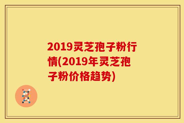 2019灵芝孢子粉行情(2019年灵芝孢子粉价格趋势)