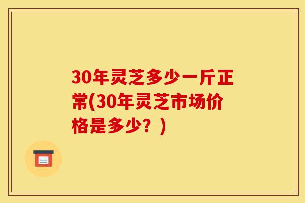 30年灵芝多少一斤正常(30年灵芝市场价格是多少？)