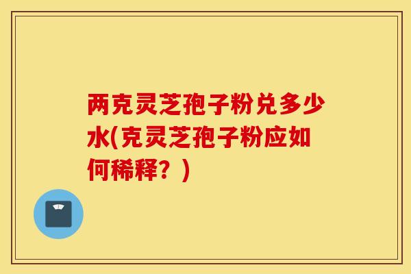 两克灵芝孢子粉兑多少水(克灵芝孢子粉应如何稀释？)