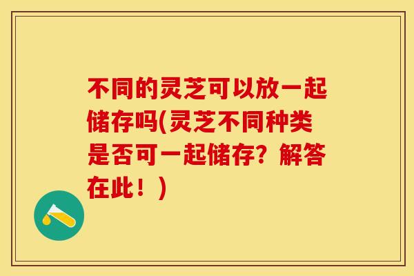 不同的灵芝可以放一起储存吗(灵芝不同种类是否可一起储存？解答在此！)