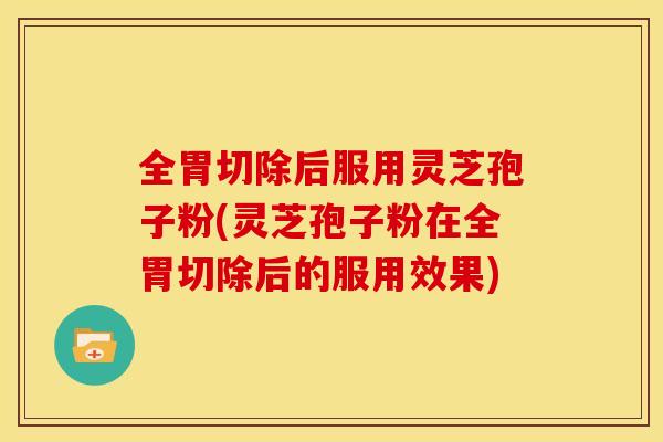 全胃切除后服用灵芝孢子粉(灵芝孢子粉在全胃切除后的服用效果)