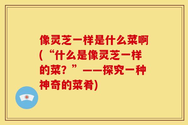 像灵芝一样是什么菜啊(“什么是像灵芝一样的菜？”——探究一种神奇的菜肴)