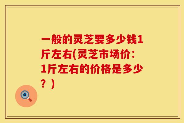 一般的灵芝要多少钱1斤左右(灵芝市场价：1斤左右的价格是多少？)