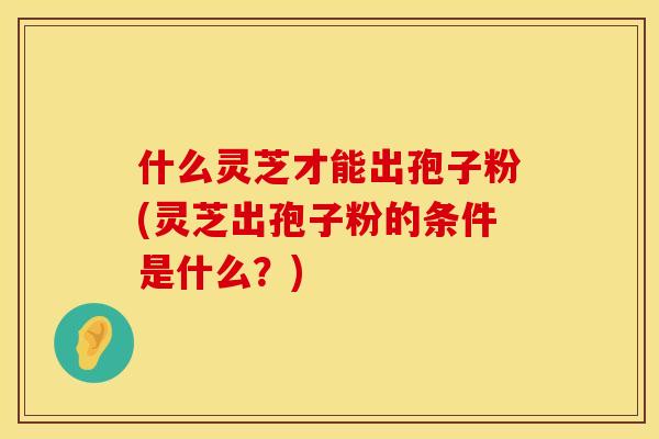 什么灵芝才能出孢子粉(灵芝出孢子粉的条件是什么？)