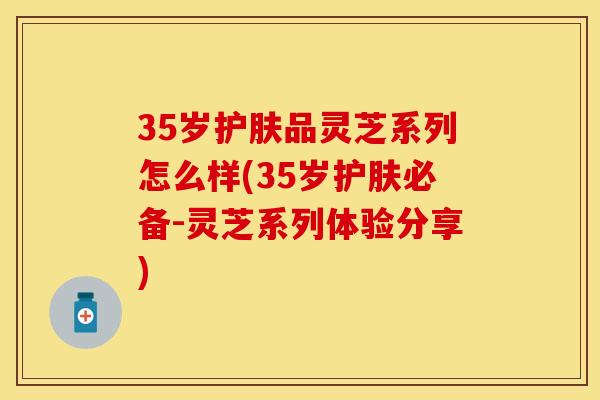 35岁护肤品灵芝系列怎么样(35岁护肤必备-灵芝系列体验分享)