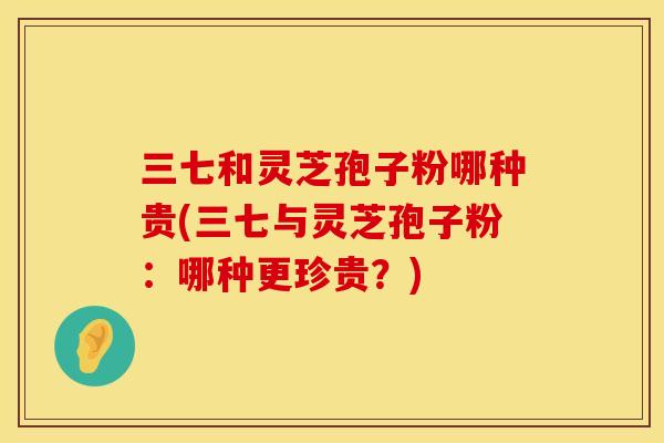三七和灵芝孢子粉哪种贵(三七与灵芝孢子粉：哪种更珍贵？)