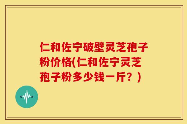 仁和佐宁破壁灵芝孢子粉价格(仁和佐宁灵芝孢子粉多少钱一斤?) 仁和佐宁破壁灵芝孢子粉价格(仁和佐宁灵芝孢子粉多少钱一斤?)