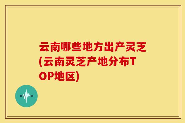 云南哪些地方出产灵芝(云南灵芝产地分布TOP地区) 云南哪些地方出产灵芝(云南灵芝产地分布TOP地区)