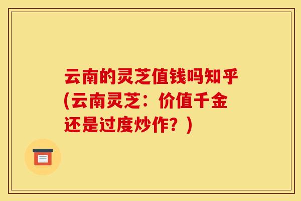 云南的灵芝值钱吗知乎(云南灵芝:价值千金还是过度炒作?) 云南的灵芝值钱吗知乎(云南灵芝:价值千金还是过度炒作?)