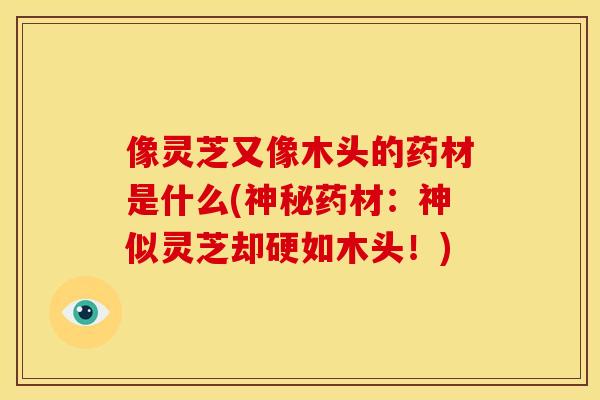 像灵芝又像木头的药材是什么(神秘药材：神似灵芝却硬如木头！)