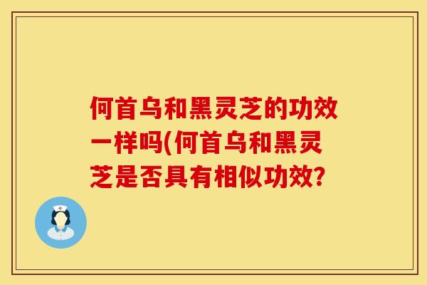 何首乌和黑灵芝的功效一样吗(何首乌和黑灵芝是否具有相似功效? 何首乌和黑灵芝的功效一样吗(何首乌和黑灵芝是否具有相似功效?
