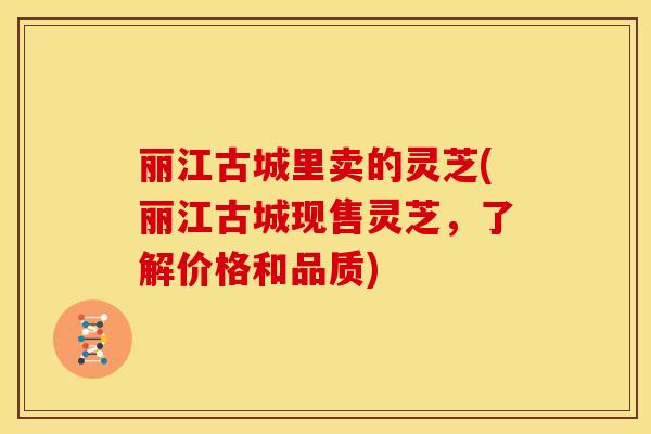丽江古城里卖的灵芝(丽江古城现售灵芝，了解价格和品质)