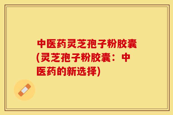 中医药灵芝孢子粉胶囊(灵芝孢子粉胶囊:中医药的新选择) 中医药灵芝孢子粉胶囊(灵芝孢子粉胶囊:中医药的新选择)