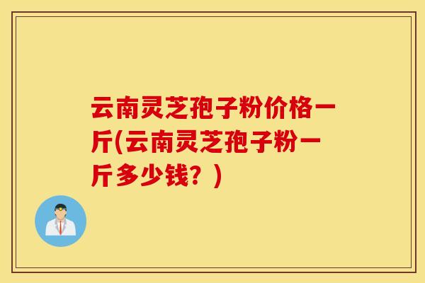 云南灵芝孢子粉价格一斤(云南灵芝孢子粉一斤多少钱？)