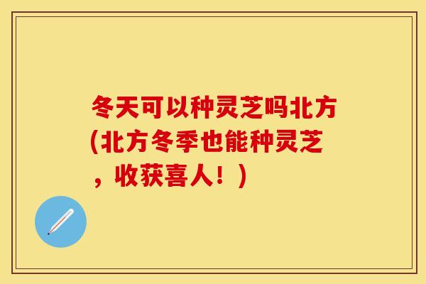 冬天可以种灵芝吗北方(北方冬季也能种灵芝，收获喜人！)