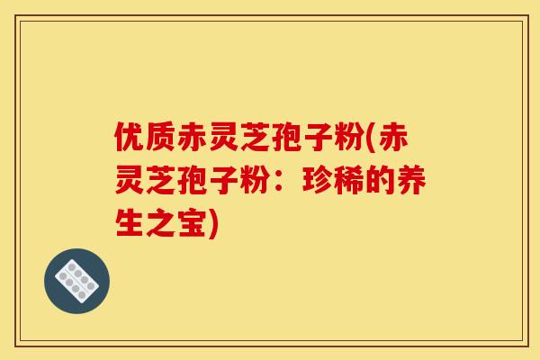 优质赤灵芝孢子粉(赤灵芝孢子粉:珍稀的养生之宝) 优质赤灵芝孢子粉(赤灵芝孢子粉:珍稀的养生之宝)