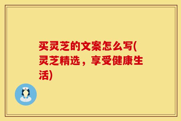 买灵芝的文案怎么写(灵芝精选,享受健康生活) 买灵芝的文案怎么写(灵芝精选,享受健康生活)