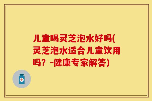 儿童喝灵芝泡水好吗(灵芝泡水适合儿童饮用吗？-健康专家解答)