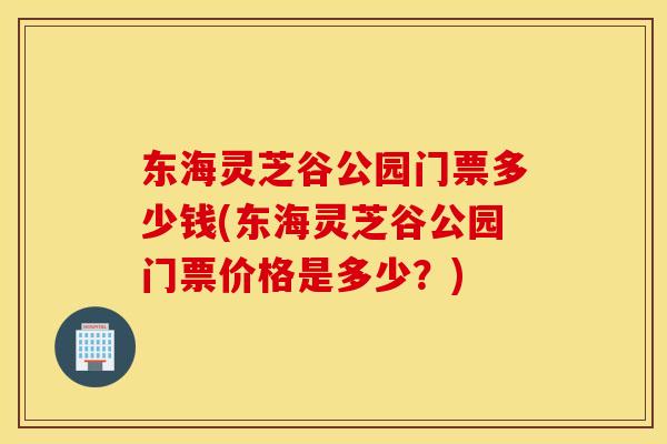 东海灵芝谷公园门票多少钱(东海灵芝谷公园门票价格是多少?) 东海灵芝谷公园门票多少钱(东海灵芝谷公园门票价格是多少?)