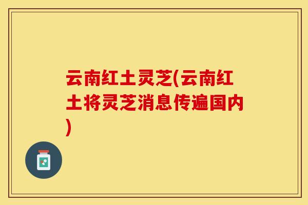 云南红土灵芝(云南红土将灵芝消息传遍国内) 云南红土灵芝(云南红土将灵芝消息传遍国内)