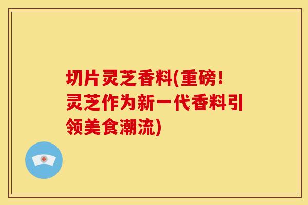 切片灵芝香料(重磅！灵芝作为新一代香料引领美食潮流)