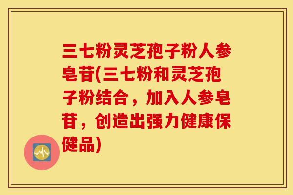 三七粉灵芝孢子粉人参皂苷(三七粉和灵芝孢子粉结合，加入人参皂苷，创造出强力健康保健品)
