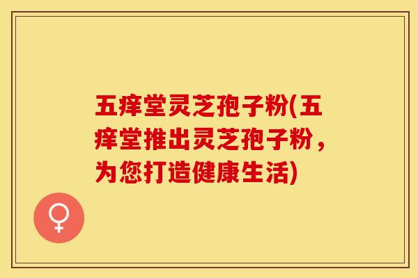 五痒堂灵芝孢子粉(五痒堂推出灵芝孢子粉，为您打造健康生活)