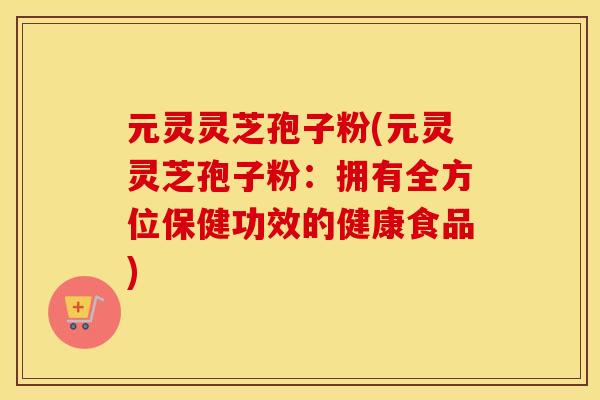 元灵灵芝孢子粉(元灵灵芝孢子粉：拥有全方位保健功效的健康食品)