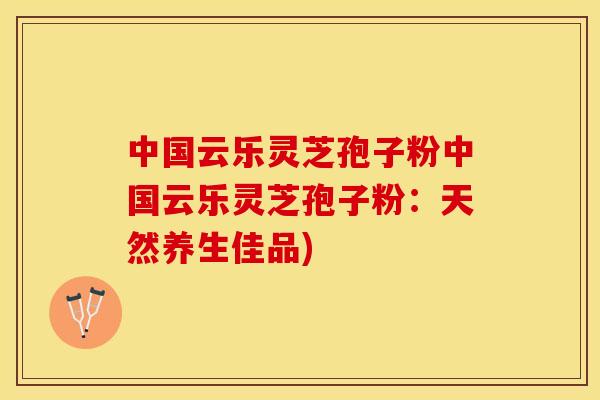 中国云乐灵芝孢子粉中国云乐灵芝孢子粉：天然养生佳品)