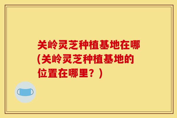 关岭灵芝种植基地在哪(关岭灵芝种植基地的位置在哪里?) 关岭灵芝种植基地在哪(关岭灵芝种植基地的位置在哪里?)