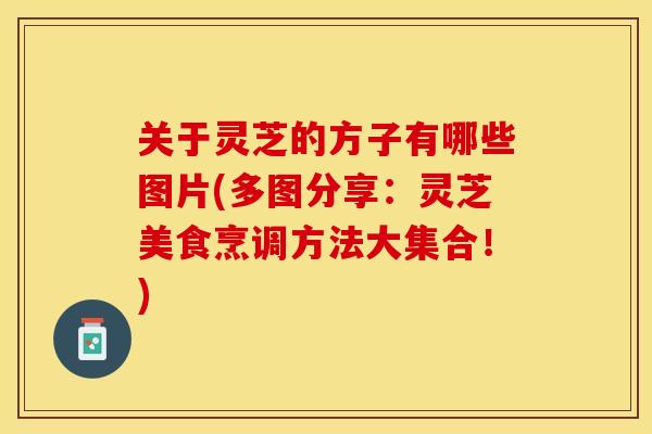 关于灵芝的方子有哪些图片(多图分享：灵芝美食烹调方法大集合！)