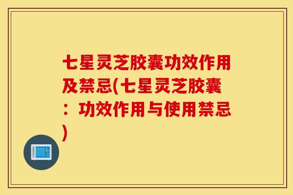七星灵芝胶囊功效作用及禁忌(七星灵芝胶囊：功效作用与使用禁忌)