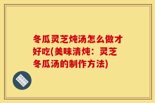 冬瓜灵芝炖汤怎么做才好吃(美味清炖：灵芝冬瓜汤的制作方法)