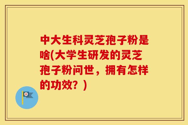 中大生科灵芝孢子粉是啥(大学生研发的灵芝孢子粉问世，拥有怎样的功效？)