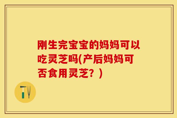 刚生完宝宝的妈妈可以吃灵芝吗(产后妈妈可否食用灵芝？)