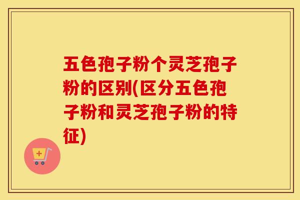 五色孢子粉个灵芝孢子粉的区别(区分五色孢子粉和灵芝孢子粉的特征)