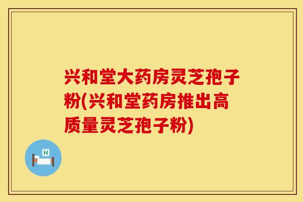 兴和堂大药房灵芝孢子粉(兴和堂药房推出高质量灵芝孢子粉)