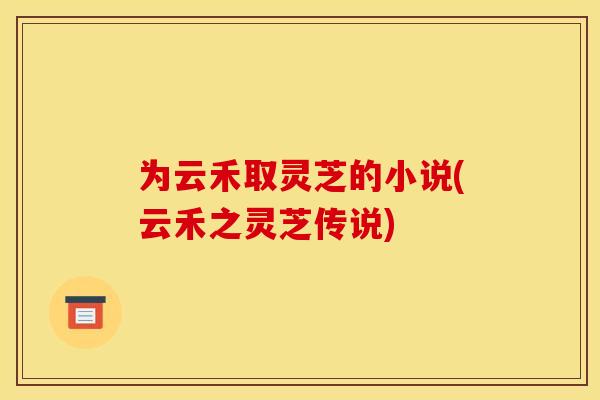 为云禾取灵芝的小说(云禾之灵芝传说) 为云禾取灵芝的小说(云禾之灵芝传说)