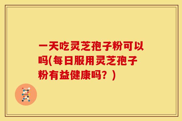 一天吃灵芝孢子粉可以吗(每日服用灵芝孢子粉有益健康吗？)