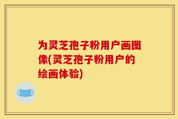 为灵芝孢子粉用户画图像(灵芝孢子粉用户的绘画体验)