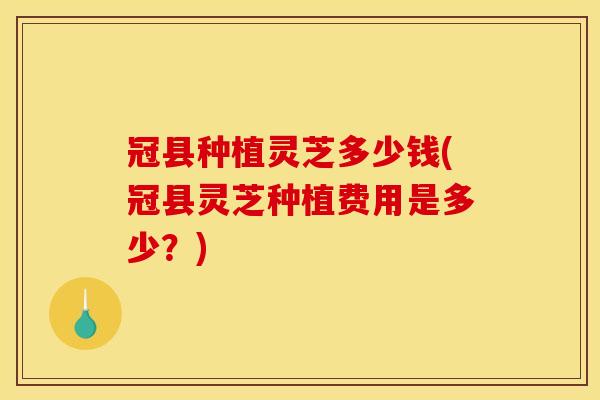 冠县种植灵芝多少钱(冠县灵芝种植费用是多少？)