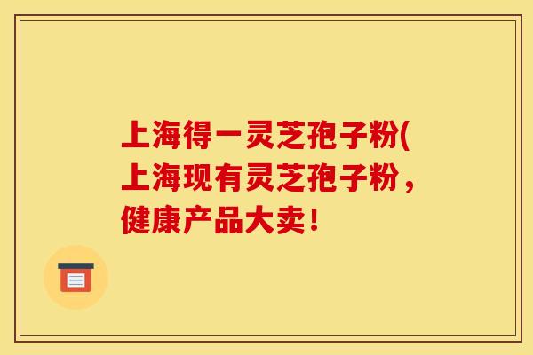 上海得一灵芝孢子粉(上海现有灵芝孢子粉，健康产品大卖！