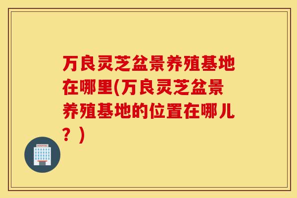 万良灵芝盆景养殖基地在哪里(万良灵芝盆景养殖基地的位置在哪儿？)