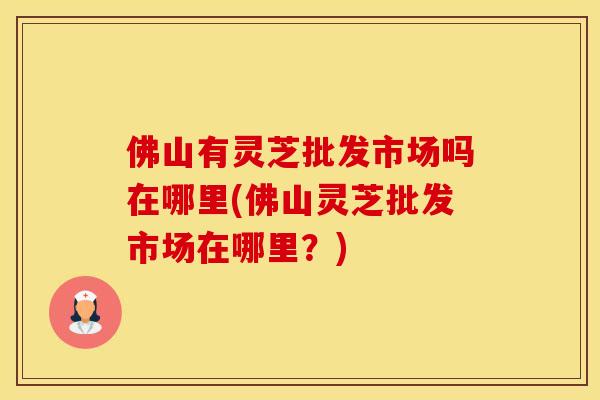 佛山有灵芝批发市场吗在哪里(佛山灵芝批发市场在哪里?) 佛山有灵芝批发市场吗在哪里(佛山灵芝批发市场在哪里?)