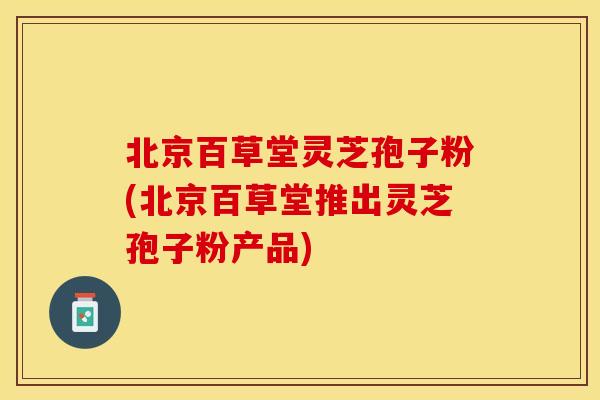 北京百草堂灵芝孢子粉(北京百草堂推出灵芝孢子粉产品)