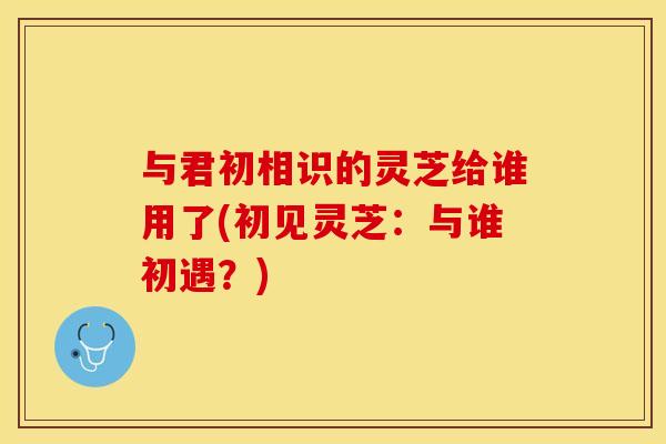 与君初相识的灵芝给谁用了(初见灵芝:与谁初遇?) 与君初相识的灵芝给谁用了(初见灵芝:与谁初遇?)