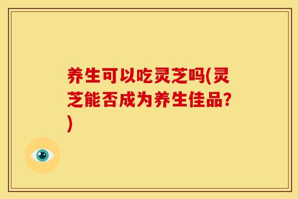 养生可以吃灵芝吗(灵芝能否成为养生佳品？)