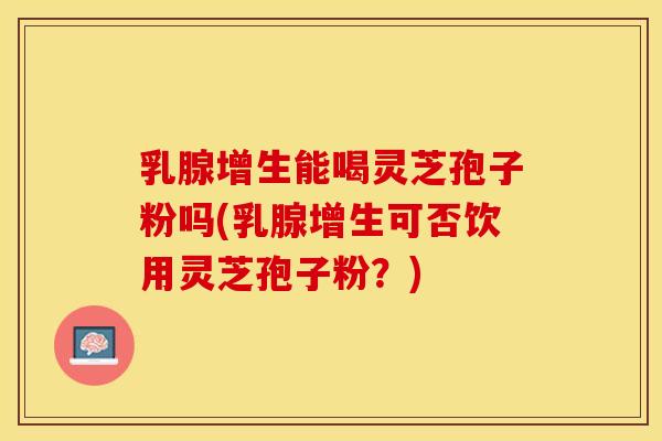 乳腺增生能喝灵芝孢子粉吗(乳腺增生可否饮用灵芝孢子粉？)