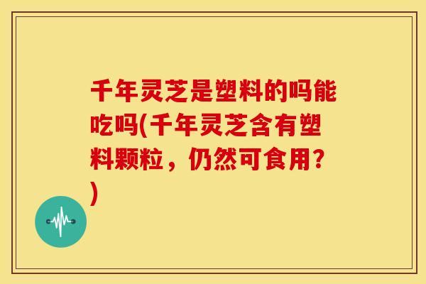 千年灵芝是塑料的吗能吃吗(千年灵芝含有塑料颗粒，仍然可食用？)