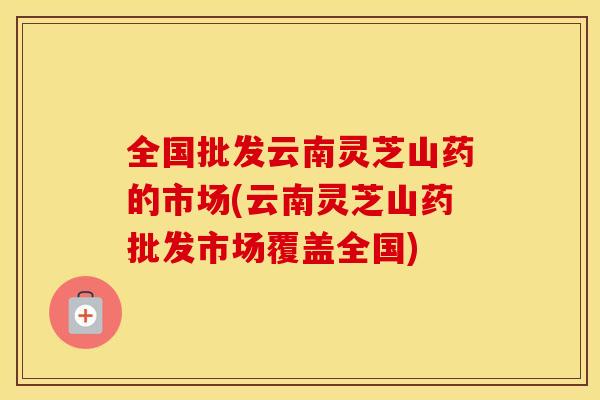 全国批发云南灵芝山药的市场(云南灵芝山药批发市场覆盖全国)